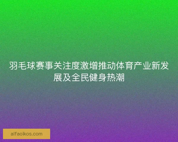 羽毛球赛事关注度激增推动体育产业新发展及全民健身热潮 羽毛球赛事关注度激增推动体育产业新发展及全民健身热潮