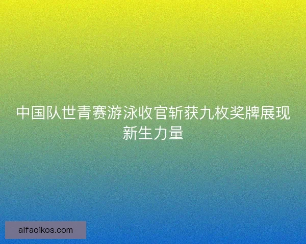 中国队世青赛游泳收官斩获九枚奖牌展现新生力量
