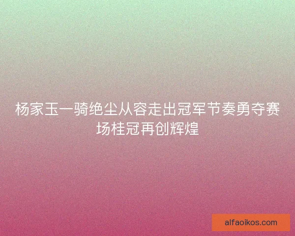 杨家玉一骑绝尘从容走出冠军节奏勇夺赛场桂冠再创辉煌 杨家玉一骑绝尘从容走出冠军节奏勇夺赛场桂冠再创辉煌