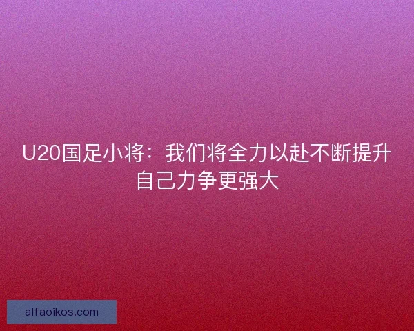 U20国足小将:我们将全力以赴不断提升自己力争更强大 U20国足小将:我们将全力以赴不断提升自己力争更强大