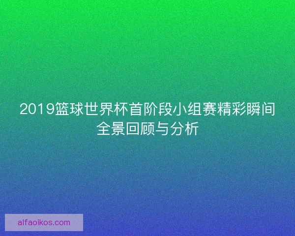 2019篮球世界杯首阶段小组赛精彩瞬间全景回顾与分析 2019篮球世界杯首阶段小组赛精彩瞬间全景回顾与分析