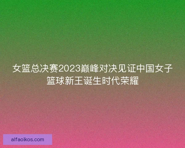 女篮总决赛2023巅峰对决见证中国女子篮球新王诞生时代荣耀