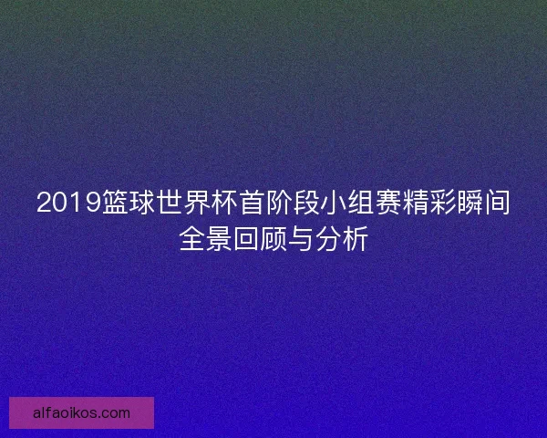 2019篮球世界杯首阶段小组赛精彩瞬间全景回顾与分析