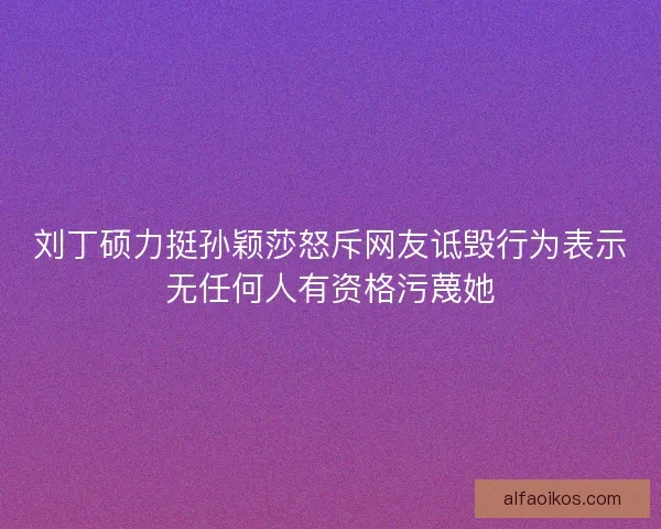 刘丁硕力挺孙颖莎怒斥网友诋毁行为表示无任何人有资格污蔑她