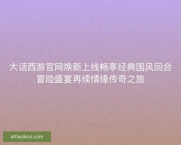 大话西游官网焕新上线畅享经典国风回合冒险盛宴再续情缘传奇之旅 大话西游官网焕新上线畅享经典国风回合冒险盛宴再续情缘传奇之旅