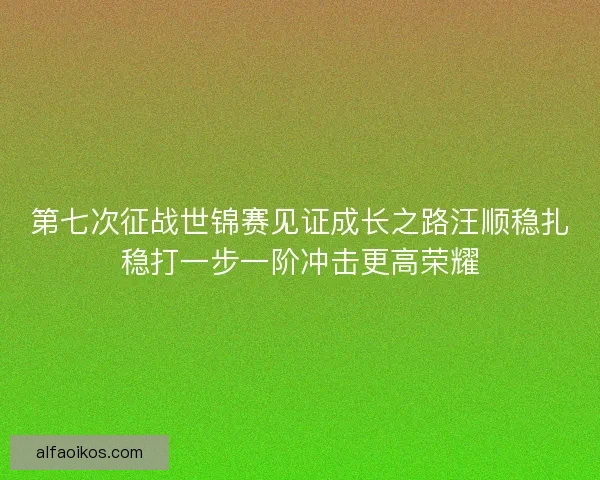 第七次征战世锦赛见证成长之路汪顺稳扎稳打一步一阶冲击更高荣耀 第七次征战世锦赛见证成长之路汪顺稳扎稳打一步一阶冲击更高荣耀